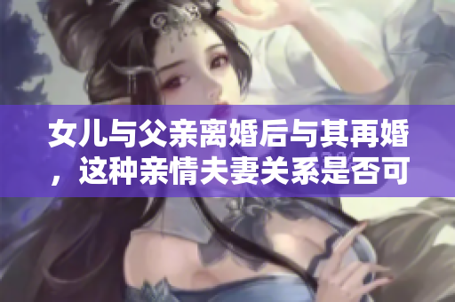 女兒與父親離婚后與其再婚，這種親情夫妻關系是否可行？