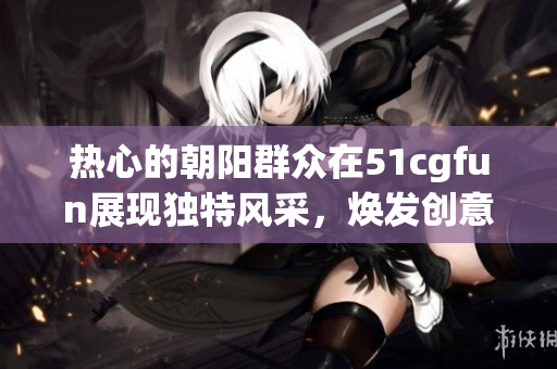 熱心的朝陽群眾在51cgfun展現(xiàn)獨特風采，煥發(fā)創(chuàng)意與熱情