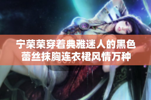 寧榮榮穿著典雅迷人的黑色蕾絲抹胸連衣裙風情萬種