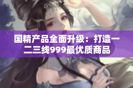 國精產(chǎn)品全面升級(jí)：打造一二三線999最優(yōu)質(zhì)商品
