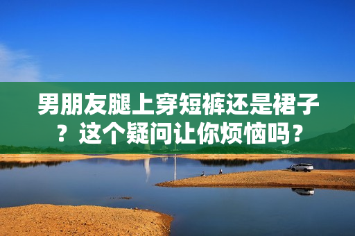 男朋友腿上穿短褲還是裙子？這個疑問讓你煩惱嗎？