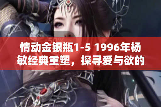 情動(dòng)金銀瓶1-5 1996年楊敏經(jīng)典重塑，探尋愛(ài)與欲的迷離世界