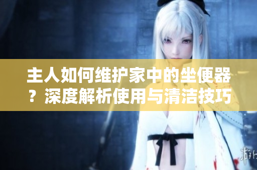 主人如何維護家中的坐便器？深度解析使用與清潔技巧