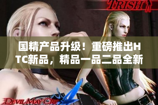 國精產(chǎn)品升級！重磅推出HTC新品，精品一品二品全新登場