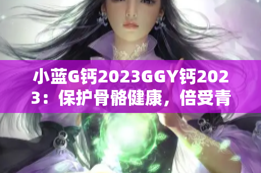 小藍(lán)G鈣2023GGY鈣2023：保護(hù)骨骼健康，倍受青睞的鈣補(bǔ)充品
