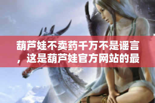 葫蘆娃不賣藥千萬不是謠言，這是葫蘆娃官方網(wǎng)站的最新宣言