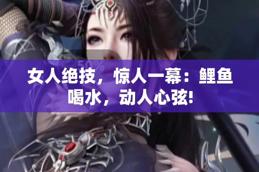 女人絕技，驚人一幕：鯉魚喝水，動人心弦!