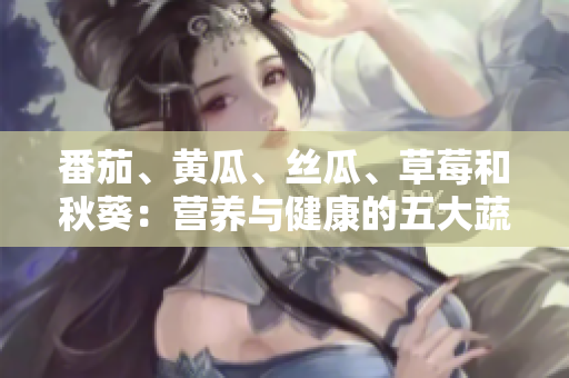 番茄、黃瓜、絲瓜、草莓和秋葵：營養(yǎng)與健康的五大蔬果全解析