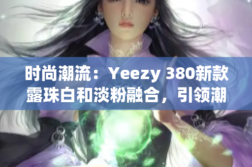 時尚潮流：Yeezy 380新款露珠白和淡粉融合，引領潮流風向