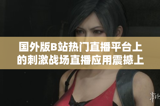 國(guó)外版B站熱門直播平臺(tái)上的刺激戰(zhàn)場(chǎng)直播應(yīng)用震撼上線