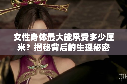 女性身體最大能承受多少厘米？揭秘背后的生理秘密