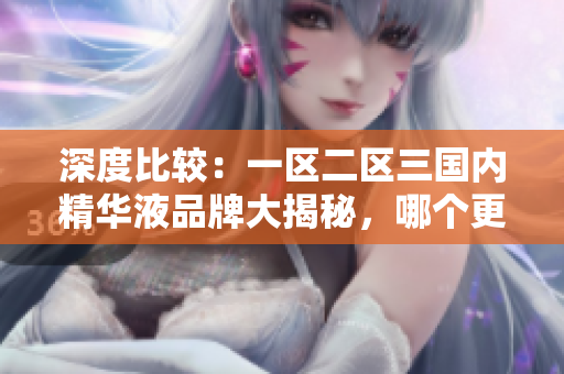 深度比較：一區(qū)二區(qū)三國(guó)內(nèi)精華液品牌大揭秘，哪個(gè)更值得購(gòu)買？