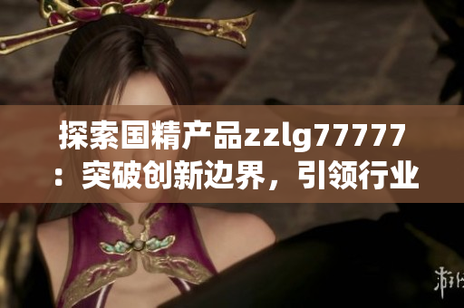 探索國精產(chǎn)品zzlg77777：突破創(chuàng)新邊界，引領(lǐng)行業(yè)潮流，助力科技發(fā)展