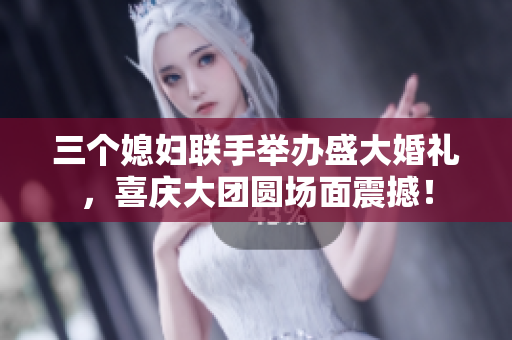 三個(gè)媳婦聯(lián)手舉辦盛大婚禮，喜慶大團(tuán)圓場(chǎng)面震撼！