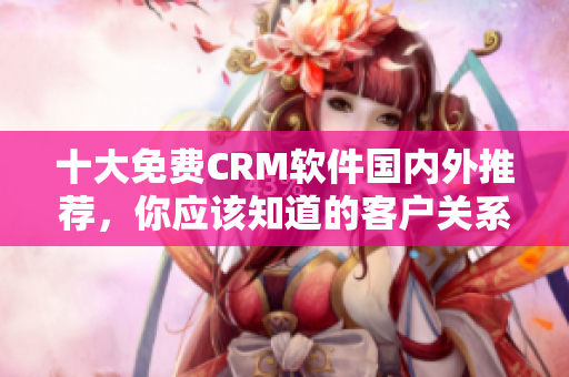 十大免費(fèi)CRM軟件國內(nèi)外推薦，你應(yīng)該知道的客戶關(guān)系管理工具