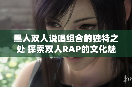 黑人雙人說(shuō)唱組合的獨(dú)特之處 探索雙人RAP的文化魅力