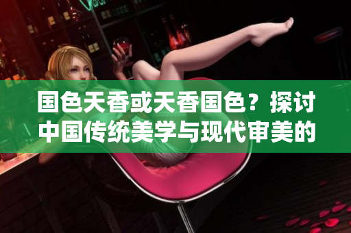 國(guó)色天香或天香國(guó)色？探討中國(guó)傳統(tǒng)美學(xué)與現(xiàn)代審美的碰撞