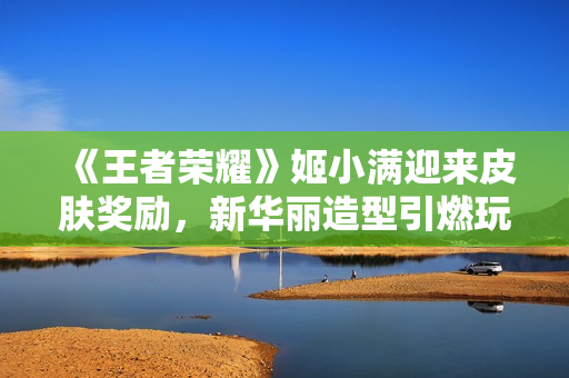 《王者榮耀》姬小滿迎來(lái)皮膚獎(jiǎng)勵(lì)，新華麗造型引燃玩家熱情