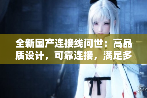 全新國產(chǎn)連接線問世：高品質(zhì)設(shè)計，可靠連接，滿足多種需求