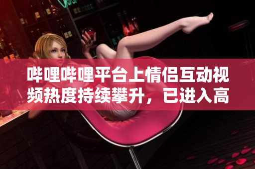 嗶哩嗶哩平臺(tái)上情侶互動(dòng)視頻熱度持續(xù)攀升，已進(jìn)入高峰期