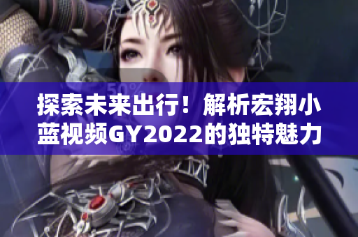 探索未來(lái)出行！解析宏翔小藍(lán)視頻GY2022的獨(dú)特魅力與創(chuàng)新技術(shù)