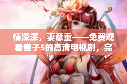 情深深，妻意重——免費觀看妻子5的高清電視劇，完整無遺漏！