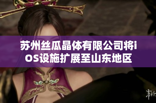 蘇州絲瓜晶體有限公司將iOS設(shè)施擴(kuò)展至山東地區(qū)