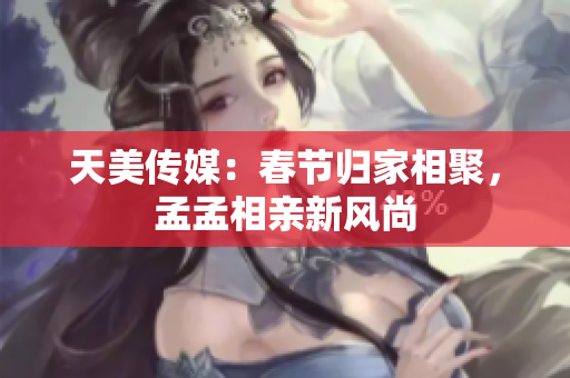 天美傳媒：春節(jié)歸家相聚，孟孟相親新風(fēng)尚