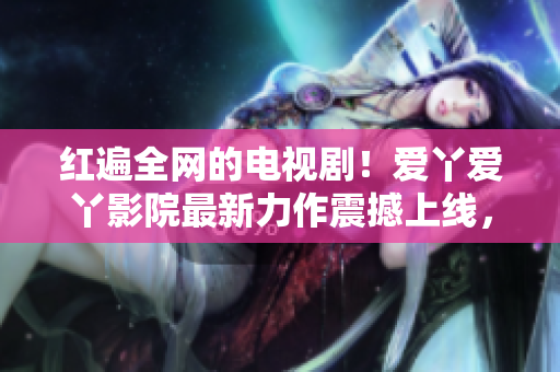 紅遍全網(wǎng)的電視??！愛丫愛丫影院最新力作震撼上線，必看！