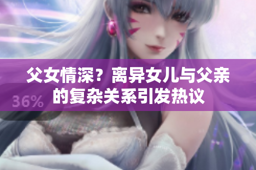 父女情深？離異女兒與父親的復雜關系引發(fā)熱議