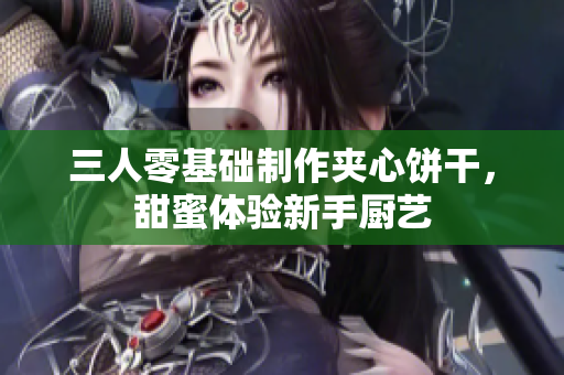 三人零基礎(chǔ)制作夾心餅干，甜蜜體驗新手廚藝
