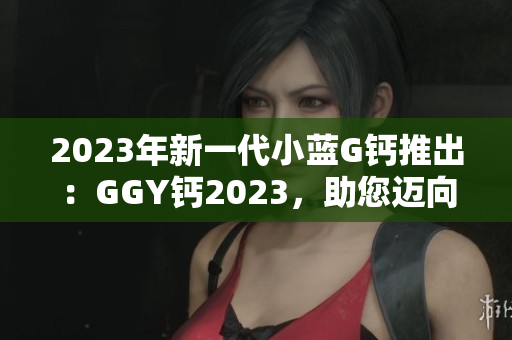 2023年新一代小藍G鈣推出：GGY鈣2023，助您邁向更健康的生活