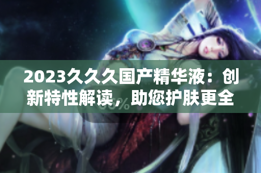 2023久久久國產(chǎn)精華液：創(chuàng)新特性解讀，助您護(hù)膚更全面