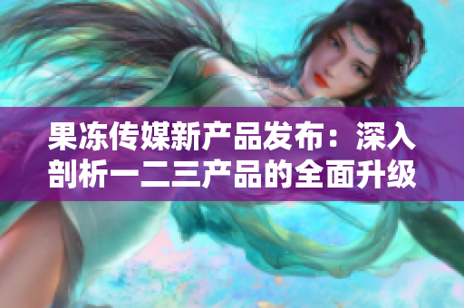 果凍傳媒新產(chǎn)品發(fā)布：深入剖析一二三產(chǎn)品的全面升級(jí)