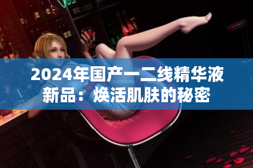 2024年國產一二線精華液新品：煥活肌膚的秘密