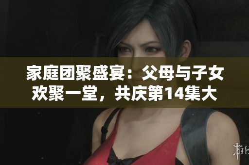家庭團(tuán)聚盛宴：父母與子女歡聚一堂，共慶第14集大聯(lián)歡