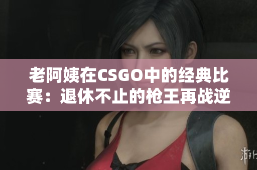老阿姨在CSGO中的經典比賽：退休不止的槍王再戰(zhàn)逆境