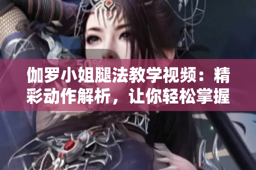 伽羅小姐腿法教學(xué)視頻：精彩動作解析，讓你輕松掌握
