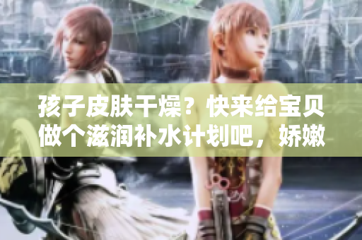 孩子皮膚干燥？快來給寶貝做個滋潤補水計劃吧，嬌嫩肌膚等你呵護
