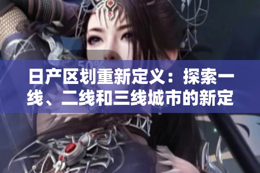 日產(chǎn)區(qū)劃重新定義：探索一線、二線和三線城市的新定位