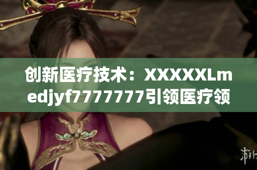 創(chuàng)新醫(yī)療技術(shù)：XXXXXLmedjyf7777777引領(lǐng)醫(yī)療領(lǐng)域新風向
