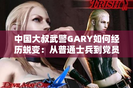 中國大叔武警GARY如何經(jīng)歷蛻變：從普通士兵到黨員的成長歷程