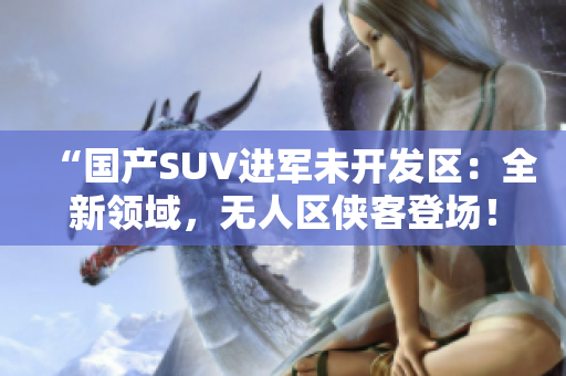 “國產(chǎn)SUV進(jìn)軍未開發(fā)區(qū)：全新領(lǐng)域，無人區(qū)俠客登場！”