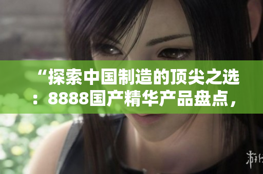“探索中國(guó)制造的頂尖之選：8888國(guó)產(chǎn)精華產(chǎn)品盤點(diǎn)，品質(zhì)最佳的推薦清單！”