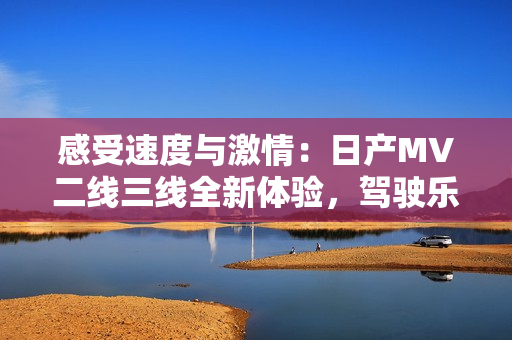 感受速度與激情：日產(chǎn)MV二線三線全新體驗(yàn)，駕駛樂趣再升級(jí)！