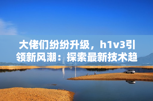 大佬們紛紛升級，h1v3引領新風潮：探索最新技術趨勢