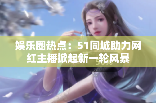 娛樂圈熱點：51同城助力網(wǎng)紅主播掀起新一輪風暴