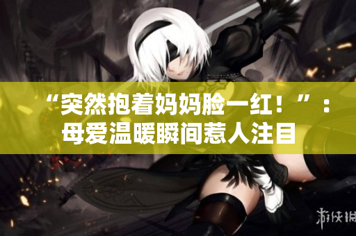 “突然抱著媽媽臉一紅！”：母愛溫暖瞬間惹人注目