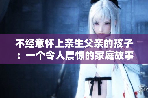 不經(jīng)意懷上親生父親的孩子：一個(gè)令人震驚的家庭故事