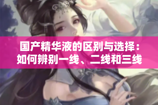 國產(chǎn)精華液的區(qū)別與選擇：如何辨別一線、二線和三線產(chǎn)品